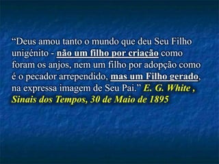 “Deus amou tanto o mundo que deu Seu Filho
unigénito - não um filho por criação como
foram os anjos, nem um filho por adopção como
é o pecador arrependido, mas um Filho gerado,
na expressa imagem de Seu Pai.” E. G. White ,
Sinais dos Tempos, 30 de Maio de 1895
 