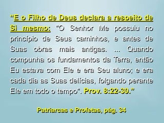“E o Filho de Deus declara a respeito de
Si mesmo: "O Senhor Me possuiu no
princípio de Seus caminhos, e antes de
Suas obras mais antigas. ... Quando
compunha os fundamentos da Terra, então
Eu estava com Ele e era Seu aluno; e era
cada dia as Suas delícias, folgando perante
Ele em todo o tempo". Prov. 8:22-30.”
Patriarcas e Profetas, pág. 34
 