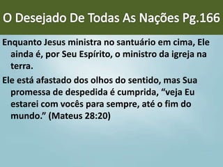 Enquanto Jesus ministra no santuário em cima, Ele
ainda é, por Seu Espírito, o ministro da igreja na
terra.
Ele está afastado dos olhos do sentido, mas Sua
promessa de despedida é cumprida, “veja Eu
estarei com vocês para sempre, até o fim do
mundo.” (Mateus 28:20)
 