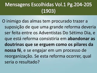 O inimigo das almas tem procurado trazer a
suposição de que uma grande reforma deveria
ser feita entre os Adventistas Do Sétimo Dia, e
que está reforma consistiria em abandonar as
doutrinas que se erguem como os pilares da
nossa fé, e se engajar em um processo de
reorganização. Se esta reforma ocorrer, qual
seria o resultado?
 