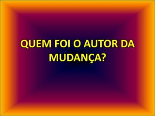 QUEM FOI O AUTOR DA
MUDANÇA?
 