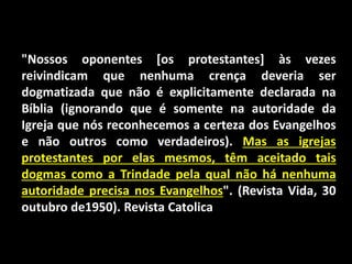 "Nossos oponentes [os protestantes] às vezes
reivindicam que nenhuma crença deveria ser
dogmatizada que não é explicitamente declarada na
Bíblia (ignorando que é somente na autoridade da
Igreja que nós reconhecemos a certeza dos Evangelhos
e não outros como verdadeiros). Mas as igrejas
protestantes por elas mesmos, têm aceitado tais
dogmas como a Trindade pela qual não há nenhuma
autoridade precisa nos Evangelhos". (Revista Vida, 30
outubro de1950). Revista Catolica
 