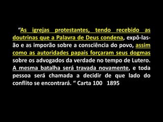 “As igrejas protestantes, tendo recebido as
doutrinas que a Palavra de Deus condena, expô-las-
ão e as imporão sobre a consciência do povo, assim
como as autoridades papais forçaram seus dogmas
sobre os advogados da verdade no tempo de Lutero.
A mesma batalha será travada novamente, e toda
pessoa será chamada a decidir de que lado do
conflito se encontrará. “ Carta 100 1895
 