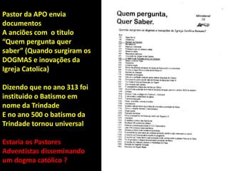 Pastor da APO envia
documentos
A anciões com o titulo
“Quem pergunta quer
saber” (Quando surgiram os
DOGMAS e inovações da
Igreja Catolica)
Dizendo que no ano 313 foi
instituido o Batismo em
nome da Trindade
E no ano 500 o batismo da
Trindade tornou universal
Estaria os Pastores
Adventistas disseminando
um dogma católico ?
 