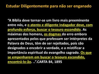 “A Bíblia deve tornar-se um livro mais preeminente
entre nós, e o atento e diligente indagador deve, com
profundo esforço, buscar o tesouro escondido. As
máximas dos homens, os dogmas do erro embora
apresentados pelos que professam ser intérpretes da
Palavra de Deus, têm de ser rejeitados, pois são
designados a encobrir a verdade, e a mistificar a
importância espiritual do evangelho sagrado. Os que
se empenharem em buscar o tesouro escondido,
encontrá-lo-ão. ..”.CARTA 84, 1895
Estudar Diligentemente para não ser enganado
 