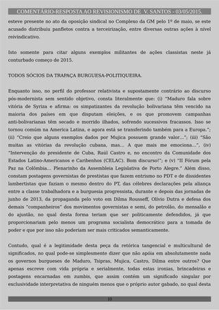 COMENTÁRIO-RESPOSTAAO REVISIONISMO DE V. SANTOS - 03/05/2015.
esteve presente no ato da oposição sindical no Complexo da GM pelo 1º de maio, se este
acusado distribuiu panfletos contra a terceirização, entre diversas outras ações à nível
reivindicativo.
Isto somente para citar alguns exemplos militantes de ações classistas neste já
conturbado começo de 2015.
TODOS SÓCIOS DA TRAPAÇA BURGUESA-POLITIQUEIRA.
Enquanto isso, no perfil do professor relativista e supostamente contrário ao discurso
pós-modernista sem sentido objetivo, consta literalmente que: (i) “Maduro fala sobre
vitória de Syriza e afirma: os simpatizantes da revolução bolivariana têm vencido na
maioria dos países em que disputam eleições, e os que promovem campanhas
anti-bolivarianas têm secado e morrido ilhados, sofrendo sucessivos fracassos. Isso se
tornou comúm na America Latina, e agora está se transferindo também para a Europa.”;
(ii) “Creio que alguns exemplos dados por Mujica possuem grande valor…”; (iii) “São
muitas as vitórias da revolução cubana, mas… A que mais me emociona…”, (iv)
“Intervenção do presidente de Cuba, Raúl Castro e, no encontro da Comunidade dos
Estados Latino-Americanos e Caribenhos (CELAC). Bom discurso!”; e (v) “II Fórum pela
Paz na Colômbia… Plenarinho da Assembleia Legislativa de Porto Alegre.” Além disso,
constam postagens governistas de prestistas que fazem entrismo no PDT e de dissidentes
lambertistas que faziam o mesmo dentro do PT, das célebres declarações pela aliança
entre a classe trabalhadora e a burguesia progressista, durante e depois das jornadas de
junho de 2013, da propaganda pelo voto em Dilma Rousseff, Olívio Dutra e defesa dos
demais “companheiros” dos movimentos governistas e semi, do petrolão, do mensalão e
do ajustão, no qual desta forma teriam que ser politicamente defendidos, já que
proporcionariam pelo menos um programa socialista democrático para a tomada de
poder e que por isso não poderiam ser mais criticados semanticamente.
Contudo, qual é a legitimidade desta peça da retórica tangencial e multicultural de
significados, no qual pode-se simplesmente dizer que não apóia em absolutamente nada
os governos burgueses de Maduro, Tsipras, Mujica, Castro, Dilma entre outros? Que
apenas escreve com vida própria e serialmente, todas estas ironias, brincadeiras e
postagens encarnadas em zumbis, que assim contém um significado singular por
exclusividade interpretativa de ninguém menos que o próprio autor gabado, no qual desta
10
 