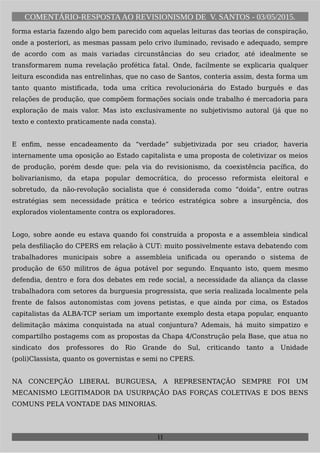 COMENTÁRIO-RESPOSTAAO REVISIONISMO DE V. SANTOS - 03/05/2015.
forma estaria fazendo algo bem parecido com aquelas leituras das teorias de conspiração,
onde a posteriori, as mesmas passam pelo crivo iluminado, revisado e adequado, sempre
de acordo com as mais variadas circunstâncias do seu criador, até idealmente se
transformarem numa revelação profética fatal. Onde, facilmente se explicaria qualquer
leitura escondida nas entrelinhas, que no caso de Santos, conteria assim, desta forma um
tanto quanto mistificada, toda uma crítica revolucionária do Estado burguês e das
relações de produção, que compõem formações sociais onde trabalho é mercadoria para
exploração de mais valor. Mas isto exclusivamente no subjetivismo autoral (já que no
texto e contexto praticamente nada consta).
E enfim, nesse encadeamento da “verdade” subjetivizada por seu criador, haveria
internamente uma oposição ao Estado capitalista e uma proposta de coletivizar os meios
de produção, porém desde que: pela via do revisionismo, da coexistência pacífica, do
bolivarianismo, da etapa popular democrática, do processo reformista eleitoral e
sobretudo, da não-revolução socialista que é considerada como “doida”, entre outras
estratégias sem necessidade prática e teórico estratégica sobre a insurgência, dos
explorados violentamente contra os exploradores.
Logo, sobre aonde eu estava quando foi construída a proposta e a assembleia sindical
pela desfiliação do CPERS em relação à CUT: muito possivelmente estava debatendo com
trabalhadores municipais sobre a assembleia unificada ou operando o sistema de
produção de 650 militros de água potável por segundo. Enquanto isto, quem mesmo
defendia, dentro e fora dos debates em rede social, a necessidade da aliança da classe
trabalhadora com setores da burguesia progressista, que seria realizada localmente pela
frente de falsos autonomistas com jovens petistas, e que ainda por cima, os Estados
capitalistas da ALBA-TCP seriam um importante exemplo desta etapa popular, enquanto
delimitação máxima conquistada na atual conjuntura? Ademais, há muito simpatizo e
compartilho postagems com as propostas da Chapa 4/Construção pela Base, que atua no
sindicato dos professores do Rio Grande do Sul, criticando tanto a Unidade
(poli)Classista, quanto os governistas e semi no CPERS.
NA CONCEPÇÃO LIBERAL BURGUESA, A REPRESENTAÇÃO SEMPRE FOI UM
MECANISMO LEGITIMADOR DA USURPAÇÃO DAS FORÇAS COLETIVAS E DOS BENS
COMUNS PELA VONTADE DAS MINORIAS.
11
 
