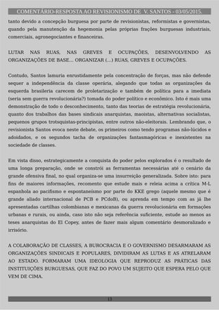 COMENTÁRIO-RESPOSTAAO REVISIONISMO DE V. SANTOS - 03/05/2015.
tanto devido a concepção burguesa por parte de revisionistas, reformistas e governistas,
quando pela manutenção da hegemonia pelas próprias frações burguesas industriais,
comerciais, agronegociantes e financeiras.
LUTAR NAS RUAS, NAS GREVES E OCUPAÇÕES, DESENVOLVENDO AS
ORGANIZAÇÕES DE BASE… ORGANIZAR (…) RUAS, GREVES E OCUPAÇÕES.
Contudo, Santos lamuria enrustidamente pela concentração de forças, mas não defende
sequer a independência da classe operária, alegando que todas as organizações da
esquerda brasileria carecem de proletarização e também de política para a imediata
(seria sem guerra revolucionária?) tomada do poder político e econômico. Isto é mais uma
demonstração de todo o desconhecimento, tanto das teorias de estratégia revolucionária,
quanto dos trabalhos das bases sindicais anarquistas, maoistas, alternativas socialistas,
pequenos grupos trotsquistas-principistas, entre outros não-eleitorais. Lembrando que, o
revisionista Santos evoca neste debate, os primeiros como tendo programas não-lúcidos e
adoidados, e os segundos tacha de organizações fantasmagóricas e inexistentes na
sociedade de classes.
Em vista disso, estrategicamente a conquista do poder pelos explorados é o resultado de
uma longa preparação, onde se constrói as ferramentas necessárias até o cenário da
grande ofensiva final, no qual organiza-se uma insurreição generalizada. Sobre isto: para
fins de maiores informações, recomento que estude mais e releia acima a crítica M-L
espanhola ao pacifismo e espontaneísmo por parte do KKE grego (aquele mesmo que é
grande aliado internacional de PCB e PCdoB), ou aprenda em tempo com as já lhe
apresentadas cartilhas colombianas e mexicanas da guerra revolucionária em formações
urbanas e rurais, ou ainda, caso isto não seja referência suficiente, estude ao menos as
teses anarquistas do El Copey, antes de fazer mais algum comentário desmoralizado e
irrisório.
A COLABORAÇÃO DE CLASSES, A BUROCRACIA E O GOVERNISMO DESARMARAM AS
ORGANIZAÇÕES SINDICAIS E POPULARES, DIVIDIRAM AS LUTAS E AS ATRELARAM
AO ESTADO. FORMARAM UMA IDEOLOGIA QUE REPRODUZ AS PRÁTICAS DAS
INSTITUIÇÕES BURGUESAS, QUE FAZ DO POVO UM SUJEITO QUE ESPERA PELO QUE
VEM DE CIMA.
13
 