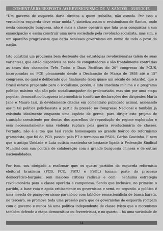 COMENTÁRIO-RESPOSTAAO REVISIONISMO DE V. SANTOS - 03/05/2015.
“Um governo de esquerda daria direitos a quem trabalha, não esmola. Por isso a
verdadeira esquerda deve estar unida.“, sintetiza assim o revisionismo de Santos, onde
nesta concepção burguesa, não é mais a classe operária que luta para conquistar a sua
emancipação e assim construir uma nova sociedade pela revolução socialista, mas sim, é
um aparelho progressista que daria benesses governistas em nome de todo o povo da
nação.
Isto constitui um programa bem destoante das estratégias revolucionárias (além de suas
variantes), que estão disponíveis na rede de computadores e são frontalmente contrárias
as teses dos chamados Três Todos e Duas Pacíficas do 20° congresso do PCUS,
incorporadas no PCB plenamente desde a Declaração de Março de 1958 até o 15°
congresso, no qual é deliberado que finalmente (com quase um século de retardo), que o
Brasil estaria preparado para o socialismo, porém, a luta imediata mínima e o programa
político máximo não são pelo socialismo/poder do proletariado, mas sim por uma etapa
popular, democrático-burguesa intermediária (conforme declarações dos dirigentes Marta
Jane e Mauro Iasi, já devidamente citadas em comentário publicado acima), acionando
assim tal política policlassista a partir da pressão no Congresso Nacional e também já
existindo idealmente enquanto uma espécie de germe, para dirigir este projeto de
transição coexistente por dentro dos aparelhos de reprodução do regime explorador e
sem necessariamente uma violenta ruptura pela guerra revolucionária de classes.
Portanto, não é a toa que Iasi rende homenagens ao grande teórico do reformismo
gramscista, que foi do PCB, passou pelo PT e terminou no PSOL, Carlos Coutinho. E nem
que a antiga Unidade e Luta cutista mantenha-se bastante ligada à Federação Sindical
Mundial com sua política de colaboração com a grande burguesia chinesa e de outras
nacionalidades.
Por isso, sou obrigado a reafirmar que: os quatro partidos da esquerda reformista
eleitoral brasileira (PCB, PCO, PSTU e PSOL) tomam parte do processo
democrático-burguês, sem maiores críticas radicais e com nenhuma estratégia
revolucionária para a classe operária e camponesa. Sendo que inclusive, no primeiro o
partido, a base vota e apoia criticamente os governistas e semi, no segundo, a política é
uma mescla de paragovernismo paranóico com tablóide sensacionalista de banca barata,
no terceiro, se promove toda uma pressão para que os governistas de esquerda rompam
com o governo e nunca há uma política independente de classe (visto que o morenismo
também defende a etapa democrática ou fevereirista), e no quarto… há uma variedade de
14
 