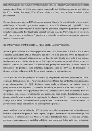 COMENTÁRIO-RESPOSTAAO REVISIONISMO DE V. SANTOS - 03/05/2015.
posições para todas as cores amareladas, mas desde que limitadas dentro de um projeto
de PT no estilo dos anos 80 e 90 em miniatura, mas sem a base operária e sim
parlamentar.
E especificamente sobre o PCB, destaco a recente história de um militante jovem, negro,
trabalhador e favelado, que tentou organizar a luta de classes pelo “partidão”, mas
acabou por isso sendo expulso e acusado pelos pequenos-burgueses partidários do poder
popular policlassista de: “frustração pessoal por não estar na Universidade e que eu era
mal resolvido com a minha cor.“, conforme o relatado em primeira pessoa na blogueira
Revista Cidade do Sol.
QUEM GOVERNA COM O SISTEMA, PELO SISTEMA É GOVERNADO.
Nisso, o policlassismo e o frente-populismo, tem tudo haver com a história da Aliança
Nacional Libertadora (ANL) brasileira dos anos 30 e os grandes erros do movimento
comunista internacional, existentes até os dias de hoje. Sendo que, este é um debate
fundamental e um divisor de águas no M-L, que se apresentou principalmente com as
severas críticas do comunista antirevisionista português Francisco Martins, desde o
lançamento do polêmico “Anti-Dimitrov: cinquenta anos de derrotas da revolução” e
demais teóricos pela superação do etapismo burguês, progressista, etc.
Nisso, nota-se que, no primeiro manifesto de lançamento eleitoral pecebista de 2014,
consta de forma patente que: “a pré-candidatura de Mauro Iasi vir brotando da militância
e de simpatizantes do PCB, inclusive angariando a simpatia de outros setores
progressistas e de esquerda”, contendo semelhanças entre a dita nova etapa do 15°
congresso e o velho frente-populismo de Giorgi Dimitrov: ambos com um mesmo discurso
de aliança com setores progressistas da burguesia, para assim desabrocharem numa
democratização dos aparelhos da sociedade de classes, isto é, promoverem a mesma
aliança entre a dita fração do capital “progressista” com o trabalho “colaboracionista”, a
partir de uma etapa policlassista de poder/governo popular.
Assim, o aliancismo de julho de 1935, é muito parecido com o programa da candidatura
eleitoral burguesa de quase 80 anos depois, no qual: “Precisamos, ao mesmo tempo que
unificamos e congregamos na Aliança Nacional Libertadora todas as pessoas, grupos,
correntes, organizações e partidos políticos, que quiserem lutar pelo seu programa,
15
 