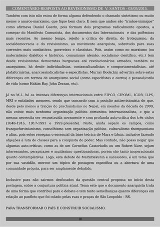 COMENTÁRIO-RESPOSTAAO REVISIONISMO DE V. SANTOS - 03/05/2015.
Também com isto não estou de forma alguma defendendo o chamado sintetismo ou muito
menos o anarco-marxismo, que fique bem claro. E nem que ambos são “irmãos-inimigos”
como afirmava Daniel Guerin, pois formam dois programas radicalmente opostos, a
começar do Manifesto Comunista, dos documentos das Internacionais e das polêmicas
mais recentes. Ao mesmo tempo, rejeito a critica de direita, do trotsquismo, da
socialdemocracia e do revisionismo, ao movimento anarquista, sobretudo para suas
correntes mais combativas, guerreiras e classistas. Pois, assim como no marxismo (ou
materialismo dialético e histórico, comunismo alemão, socialismo científico, etc.) tem
desde revisionistas democratas burgueses até revolucionários armados, também no
anarquismo, há desde individualistas, contraculturalistas e comportamentalistas, até
plataformistas, anarcossindicalistas e especifistas. Murray Bookchin advertira sobre estas
diferenças em termos de anarquismo social (como especifistas e outros) e pessoal/estilo
de vida (como Hakim Bay, John Zerzan, etc).
Já no M-L, há as imensas diferenças internacionais entre EIPCO, CIPOML, ICOR, ILPS,
MRI e entidades menores, sendo que concordo com a posição antirevisionista de que,
desde pelo menos a traição do prachandismo no Nepal, em meados da década de 2000,
não existe mais nenhuma organização política comunista internacionalista, e que a
mesma necessita ser reconstruída novamente e com profunda auto-crítica dos três ciclos
(1848-1916, 1917-1991 e 1992-presente). Nisto, ainda separo os campos, como
franquefurtinianismo, conselhismo sem organização política, culturalismo thompsoniano
e afins, pois estes renegam o essencial da base teórica de Marx e Lênin, inclusive fazendo
objeções à luta de classes para a conquista do poder. Mas contudo, não posso negar que
algumas auto-críticas, como as de um Cornelius Castoriadis ou um Robert Kurz, sejam
interessantes, perspicazes e muitíssimo questionadoras, porém são tanto inoperacionais
quanto contemplativas. Logo, este debate de Marx/Bakunin e sucessores, é um tema que
por sua vastidão, merece um tópico de postagem específica ou a abertura de uma
comunidade própria, para ser amplamente debatido.
Inclusive para não sairmos desfocados da questão central proposta no início desta
postagem, sobre a conjuntura política atual. Tema este que o documento anarquista trata
de uma forma que contribui para o debate e tem tanto semelhanças quanto diferenças em
relação ao panfleto que foi colado pelas ruas e praças de São Leopoldo - RS.
PARA TRANSFORMAR O PAÍS E CONSTRUIR SOCIALISMO.
18
 