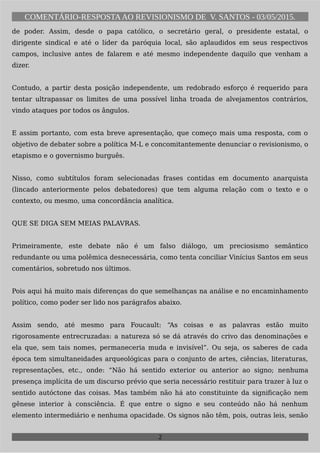 COMENTÁRIO-RESPOSTAAO REVISIONISMO DE V. SANTOS - 03/05/2015.
de poder. Assim, desde o papa católico, o secretário geral, o presidente estatal, o
dirigente sindical e até o líder da paróquia local, são aplaudidos em seus respectivos
campos, inclusive antes de falarem e até mesmo independente daquilo que venham a
dizer.
Contudo, a partir desta posição independente, um redobrado esforço é requerido para
tentar ultrapassar os limites de uma possível linha troada de alvejamentos contrários,
vindo ataques por todos os ângulos.
E assim portanto, com esta breve apresentação, que começo mais uma resposta, com o
objetivo de debater sobre a política M-L e concomitantemente denunciar o revisionismo, o
etapismo e o governismo burguês.
Nisso, como subtítulos foram selecionadas frases contidas em documento anarquista
(lincado anteriormente pelos debatedores) que tem alguma relação com o texto e o
contexto, ou mesmo, uma concordância analítica.
QUE SE DIGA SEM MEIAS PALAVRAS.
Primeiramente, este debate não é um falso diálogo, um preciosismo semântico
redundante ou uma polêmica desnecessária, como tenta conciliar Vinícius Santos em seus
comentários, sobretudo nos últimos.
Pois aqui há muito mais diferenças do que semelhanças na análise e no encaminhamento
político, como poder ser lido nos parágrafos abaixo.
Assim sendo, até mesmo para Foucault: “As coisas e as palavras estão muito
rigorosamente entrecruzadas: a natureza só se dá através do crivo das denominações e
ela que, sem tais nomes, permaneceria muda e invisível”. Ou seja, os saberes de cada
época tem simultaneidades arqueológicas para o conjunto de artes, ciências, literaturas,
representações, etc., onde: “Não há sentido exterior ou anterior ao signo; nenhuma
presença implícita de um discurso prévio que seria necessário restituir para trazer à luz o
sentido autóctone das coisas. Mas também não há ato constituinte da significação nem
gênese interior à consciência. É que entre o signo e seu conteúdo não há nenhum
elemento intermediário e nenhuma opacidade. Os signos não têm, pois, outras leis, senão
2
 