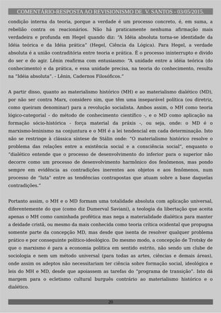 COMENTÁRIO-RESPOSTAAO REVISIONISMO DE V. SANTOS - 03/05/2015.
condição interna da teoria, porque a verdade é um processo concreto, é, em suma, a
rebelião contra os reacionários. Não há praticamente nenhuma afirmação mais
verdadeira e profunda em Hegel quando diz: “A Idéia absoluta torna-se identidade da
Idéia teórica e da Idéia prática” (Hegel, Ciência da Lógica). Para Hegel, a verdade
absoluta é a união contraditória entre teoria e prática. É o processo ininterrupto e divido
do ser e do agir. Lênin reafirma com entusiasmo: “A unidade entre a idéia teórica (do
conhecimento) e da prática, e essa unidade precisa, na teoria do conhecimento, resulta
na “Idéia absoluta”. - Lênin, Cadernos Filosóficos.”
A partir disso, quanto ao materialismo histórico (MH) e ao materialismo dialético (MD),
por não ser contra Marx, considero sim, que têm uma inseparável política (ou diretriz,
como queiram denominar) para a revolução socialista. Ambos assim, o MH como teoria
lógico-categorial - do método de conhecimento científico -, e o MD como aplicação na
formação sócio-histórica - força material da práxis -, ou seja, onde: o MD é o
marxismo-leninismo na conjuntura e o MH é a lei tendencial em cada determinação. Isto
não se restringe à clássica síntese de Stálin onde: “O materialismo histórico resolve o
problema das relações entre a existência social e a consciência social”, enquanto o
“dialético entende que o processo de desenvolvimento do inferior para o superior não
decorre como um processo de desenvolvimento harmônico dos fenômenos, mas pondo
sempre em evidência as contradições inerentes aos objetos e aos fenômenos, num
processo de "luta" entre as tendências contrapostas que atuam sobre a base daquelas
contradições.”
Portanto assim, o MH e o MD formam uma totalidade absoluta com aplicação universal,
diferentemente do que (como diz Dumerval Saviani), a teologia da libertação que aceita
apenas o MH como caminhada profética mas nega a materialidade dialética para manter
a deidade cristã, ou mesmo da mais conhecida como teoria crítica ocidental que propugna
somente parte da concepção MD, mas desde que isenta de resolver qualquer problema
prático e por conseguinte político-ideológico. Do mesmo modo, a concepção de Trotsky de
que o marxismo é para a economia politica em sentido estrito, não sendo um clube de
sociologia e nem um método universal (para todas as artes, ciências e demais áreas),
onde assim os adeptos não necessitariam ter ciência sobre formação social, ideológica e
leis do MH e MD, desde que apoiassem as tarefas do “programa de transição”. Isto dá
margem para o ecletismo cultural burguês contrário ao materialismo histórico e o
dialético.
20
 
