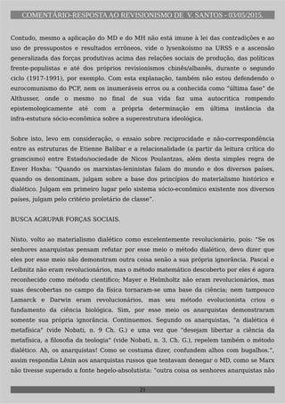 COMENTÁRIO-RESPOSTAAO REVISIONISMO DE V. SANTOS - 03/05/2015.
Contudo, mesmo a aplicação do MD e do MH não está imune à lei das contradições e ao
uso de pressupostos e resultados errôneos, vide o lysenkoísmo na URSS e a ascensão
generalizada das forças produtivas acima das relações sociais de produção, das políticas
frente-populistas e até dos próprios revisionismos chinês/albanês, durante o segundo
ciclo (1917-1991), por exemplo. Com esta explanação, também não estou defendendo o
eurocomunismo do PCF, nem os inumeráveis erros ou a conhecida como “última fase” de
Althusser, onde o mesmo no final de sua vida faz uma autocritica rompendo
epistemologicamente até com a própria determinação em última instância da
infra-estutura sócio-econômica sobre a superestrutura ideológica.
Sobre isto, levo em consideração, o ensaio sobre reciprocidade e não-correspondência
entre as estruturas de Etienne Balibar e a relacionalidade (a partir da leitura crítica do
gramcismo) entre Estado/sociedade de Nicos Poulantzas, além desta simples regra de
Enver Hoxha: “Quando os marxistas-leninistas falam do mundo e dos diversos países,
quando os denominam, julgam sobre a base dos princípios do materialismo histórico e
dialético. Julgam em primeiro lugar pelo sistema sócio-econômico existente nos diversos
países, julgam pelo critério proletário de classe”.
BUSCA AGRUPAR FORÇAS SOCIAIS.
Nisto, volto ao materialismo dialético como excelentemente revolucionário, pois: “Se os
senhores anarquistas pensam refutar por esse meio o método dialético, devo dizer que
eles por esse meio não demonstram outra coisa senão a sua própria ignorância. Pascal e
Leibnitz não eram revolucionários, mas o método matemático descoberto por eles é agora
reconhecido como método cientifico; Mayer e Helmholtz não eram revolucionários, mas
suas descobertas no campo da física tornaram-se uma base da ciência; nem tampouco
Lamarck e Darwin eram revolucionários, mas seu método evolucionista criou o
fundamento da ciência biológica. Sim, por esse meio os anarquistas demonstraram
somente sua própria ignorância. Continuemos. Segundo os anarquistas, "a dialética é
metafísica" (vide Nobati, n. 9 Ch. G.) e uma vez que "desejam libertar a ciência da
metafísica, a filosofia da teologia" (vide Nobati, n. 3, Ch. G.), repelem também o método
dialético. Ah, os anarquistas! Como se costuma dizer, confundem alhos com bugalhos.”,
assim respondia Lênin aos anarquistas russos que tentavam denegar o MD, como se Marx
não tivesse superado a fonte hegelo-absolutista: “outra coisa os senhores anarquistas não
21
 