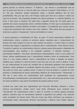 COMENTÁRIO-RESPOSTAAO REVISIONISMO DE V. SANTOS - 03/05/2015.
podem perdoar ao método dialético: "A dialética... não oferece a possibilidade nem de
sair ou pular para fora de si, nem de saltar por cima de si mesmo" (vide Nobati, n. 8, Ch.
G.). Eis que, senhores, tendes totalmente razão: o método dialético não dá essa
possibilidade. Mas por que não a dá? Porque "pular para fora de si mesmo e saltar por
cima de si mesmo", são ocupações próprias de cabras monteses, e o método dialético, ao
invés, é feito para os homens. Eis onde está o segredo! Essas são, de modo geral, as
opiniões dos nossos anarquistas sobre o método dialético. É claro que os anarquistas não
compreendem o método dialético de Marx e de Engels.” E ressaltando que, mesmo assim,
o águia das montanhas lhes tratava com certo respeito: “Não somos dos que quando se
menciona a palavra "anarquismo" viram com desdém as costas.”
E assim passamos à contribuição de Mao, no qual: “A teoria materialista dialética do
conhecimento coloca a prática no primeiro plano; considera que o conhecimento do
homem não pode separar-se nem no mais mínimo da prática, e recusa todas as teorias
errôneas que negam a importância ou afastam dela o conhecimento. Como dissera Lênin:
"A prática é superior ao conhecimento (teórico), porque possui não apenas a dignidade da
universalidade, mas também a da realidade imediata." A filosofia marxista - o
materialismo dialético - tem duas características sobressalientes. Uma é o seu caráter de
classe: afirma explicitamente que o materialismo dialético serve ao proletariado. Uma
outra é o seu caráter prático: vinca a dependência da teoria a respeito da prática,
sublinha que a prática é a base da teoria e que esta, por sua vez, serve à prática. O fato
de um conhecimento ou teoria ser verdade não se determina mediante uma apreciação
subjetiva, senão mediante os resultado objetivo da prática social. O critério da verdade
não pode ser outro que a prática social. O ponto de vista da prática é o ponto de vista
primeiro e fundamental da teoria materialista dialética do conhecimento.” Reiterando: o
MD não é uma teoria do conhecimento pelo problema de conhecimento (como
foucaultianismo, bourdieunismo, pós-modernismo, etc.), mas uma teoria que presta à luta
da classe proletária e que parte do problema da própria prática social.
Levando em conta tudo isso, logicamente que Foucault, Bourdieu, Bauman e outros
teóricos pós-modernos, podem servir como fonte alternativa para construir uma
“ferramenta” de conhecimento crítico e disto se recortar ou extrair alguma proposta
política, inclusive para os movimentos sindicais e populares (na práxis), com inserção
nesta sociedade de classes atual. Não por acaso que Marx sintetizou sua proposta e
metodologia lendo criticamente diversos reacionários e liberais como Hegel, Spinoza,
22
 