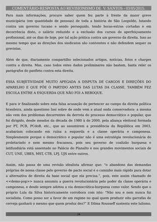 COMENTÁRIO-RESPOSTAAO REVISIONISMO DE V. SANTOS - 03/05/2015.
Para mais informações, procure saber quem fez parte à frente da maior greve
municipária (em quantidade de pessoas) de toda a história de São Leopoldo, lutando
contra um governo tucano e sendo perseguido, tendo horas-extras cortadas e em
decorrência disto, o salário reduzido e a exclusão dos cursos de aperfeiçoamento
profissional, até os dias de hoje, por tal ação prática contra um governo da direita. Isso ao
mesmo tempo que as direções dos sindicatos são coniventes e não defendem sequer os
grevistas.
Além de que, diariamente compartilho selecionados artigos, notícias, fotos e charges
contra a direita. Mas, caso todos estes dados preliminares não bastem, basta reler os
parágrafos do panfleto contra esta direita.
ESSA SUBJETIVIDADE MUITO APEGADA A DISPUTA DE CARGOS E DIREÇÕES DO
APARELHO E QUE PÕE O PARTIDO ANTES DAS LUTAS DA CLASSE, TAMBÉM FEZ
ESCOLA ENTRE A ESQUERDA QUE NÃO FOI A REBOQUE.
E para ir finalizando sobre esta falsa acusação de pertencer ao campo da direita política
brasileira, ainda questiono Iasi sobre de onde vem a atual onda conservadora: a mesma
não vem dos problemas decorrentes da derrota do processo democrático e popular, que
foi dirigido, desde meados da década de 1980 à de 2000, pela aliança eleitoral formada
por PT, PCB, PCdoB, etc., que ao assumirem a presidência da República em 2003,
acabariam colocando em ruína a esquerda e a classe operária e camponesa.
Simplesmente porque o democrático e popular não é uma estratégia revolucionária do
proletariado e nem mesmo fracassou, pois seu governo de coalizão burguesa e
latifundiária está assentado no Palácio do Planalto e nos grandes movimentos sociais de
CUT, UNE, UBES, MST, CTB, LPJ, UJS entre outros.
Assim, não passa de uma revisão idealista afirmar que: “o abandono das demandas
próprias de nossa classe pelo governo de pacto social é o caminho mais rápido para dotar
a alternativa de direita da base social que ela precisa.”, pois, este assim chamado de
<<demo-pop>> nunca assumiu a guerra revolucionária pelo poder da classe operária e
camponesa, e desde sempre adotou a via democrática-burguesa como valor. Sendo que o
próprio Lula da Silva historicamente corrobora com isto: “Não sou e nem nunca fui
socialista. Como posso ser a favor de um regime no qual quem produzir oito garrafas de
cerveja ganhará o mesmo que quem produz dez?” E Dilma Rousseff sustenta este lulismo,
24
 