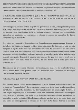 COMENTÁRIO-RESPOSTAAO REVISIONISMO DE V. SANTOS - 03/05/2015.
enunciado publicamente em recente congresso do PT pela colaboração: “dos empresários
comprometidos com o desenvolvimento econômico e social do país. “
O AGRAVANTE DESSE ESCÂNDALO É QUE O PT, DO MENSALÃO DE 2005 SOMADO AO
TRAMBIQUE COM AS EMPREITEIRAS NA PETROBRAS, SE AFUNDA DE VEZ NA VALA
COMUM DA POLÍTICA BURGUESA.
Por conseguinte, quando critico os políticos governistas e semi, principalmente porque
este campo está no poder do Estado e da sociedade brasileira, mesmo que após a vitória
no segundo turno das eleições de 2014, venham perdendo cada vez mais popularidade,
aumentem as denúncias de corrupção e estejam crescendo as oposições de direita
tradicional e pró-militarista.
Sobre isto, em comentário já postado acima, fiz um breve rascunho ensaiando descrever a
correlação de forças dos campos políticos nesta sociedade de classes, por isso não sou
obrigado a repetir tudo isso aqui novamente (em caso da necessidade de uma maior
reflexão sobre este marcado ponto, com uma argumentação desenvolvida sobre as noções
apontadas ao longo do debate, podemos reacender a questão). Assim sobre a direita, para
concluir esta parte, demonstrei também abertamente de qual lado estou, sendo que o
panfleto realça isto com todas as palavras, de uma forma alta e clara para todo e
qualquer leitor.
Tão somente um provocador, falacioso e revisionista, não consegue ler e entender isto, e
muito menos fazer uma política além da partidária deste processo de transição,
coexistência e emulação pacífica.
POLARIZAÇÃO QUE PROCURA CAPTURAR AS REBELDIAS.
Sem demora, vem a calhar, a questão quanto à postura de ficar indignado com as duras
críticas aos “companheiros” do governismo e semi, que trata como sendo respeitáveis
partidários de esquerda, socialistas ou dos trabalhadores, em acumulação de forças e
com projeto de poder para os explorados. Sobre isto, atento que é um direito e uma opção
política de cada militante, que assim pode defender e enaltecer elogios aos pelegos do
mensalão, petrolão e ajustão. Não obstante, sabendo que isto gera, por outro lado, toda
uma série de consequências e críticas no decorrer deste debate teórico e exercício
25
 