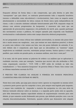 COMENTÁRIO-RESPOSTAAO REVISIONISMO DE V. SANTOS - 03/05/2015.
político.
Enquanto afirmar de forma falsa e não comprovada, que pela direita (e pelo dito
“anarquismo” que quis dizer), se contraria genericamente toda a esquerda brasileira
(mesmo a defendida como não-eleitoral e revolucionária), bem como se negaria assim
absolutamente a necessidade da tática comum de frente única (pela independência de
classe, e não o conceito sinônimo utilizado historicamente pelo PCB, enquanto etapa de
aliança com setores progressistas da burguesia), é asseverar não mais que um
aglomerado de preconceitos enganosos e de profissões de má-fé, pois, quando participei
dos movimentos sociais e políticos, foi sempre optando pela esquerda com finalidade
revolucionária e radicalmente contra este campo aliancista eleitoral progressista.
Ao ser perguntado se estas críticas tem validade universalista, eu mesmo não posso dizer
isto e muito menos me vangloriar... mas, que tentam ser mais objetivas possível, ir direto
ao ponto sem rodeios e dar nomes aos bois, isso sim posso defender de antemão. E se,
este debate não é conjuntural, pois logra que as não-análises ou “asneiras” sejam
inaplicáveis na realidade concreta, entretanto porque mesmo, Santos apoiou e colou um
panfleto, que contém em grande parte, as mesmas análises, sem tirar e nem por?
E no mais, são de quem mesmo as palavras de ordem e as análises que se aplicariam à
realidade concreta, como por exemplo: “asneiras que escrevi não são atribuidas a FAG
como organização concreta.”, “CUT, UNE e MST estão de verdade ao lado dos
trabalhadores”, e “fora ministros burgueses” do governo Dilma e Temer. Sem contar com
as últimas manchetes surreais do PCO.
É PRECISO TER CLAREZA NA ANÁLISE E FIRMEZA EM NOSSOS PRINCÍPIOS
CLASSISTAS PARA NÃO ENTRAR NO BRETE.
Neste beco sem saída, que joga para sinucar entre: ignorar ou responder no mesmo nível:
a primeira parte parece que foi cumprida à risca, pois sempre está fugindo pela tangente,
e sequer tem condições de responder a maioria das perguntas ou cria uma série de
falácias tentando silenciar sobre as mesmas; e a segunda parte ainda está no aguardo,
pois falta demonstrar alguma capacidade mínima de argumentação coerente para este
debate, já que somente acode titubeando sem provas, que defendo posições com o uso de
citações descontextualizadas. Entretanto, quando solicito que demonstre este alegado
26
 