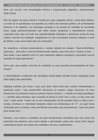 COMENTÁRIO-RESPOSTAAO REVISIONISMO DE V. SANTOS - 03/05/2015.
feito, por escrito, com investigação teórica e comprovação epigráfica, absolutamente
nada consta.
Não há sequer um único retorno. E ainda por cima, alegando elevar o nível deste debate,
ao invés de se aprofundar nas questões da crítica de economia política, do materialismo
histórico e do dialético, da estratégia socialista e do mundo do trabalho na sociedade
atual, alega perfunctoriamente que todos somos burgueses e reprodutores sociais,
colocando mais uma vez toda sua superficialidade ideológica revisionista acima de uma
análise concreta da realidade. Imaginemos se este revisionista tentasse rebaixar o nível
do debate, como seria então este seu arrazoado?
Na sequência, continua praticamente o mesmo mimimi de sempre: “Anarco-direitismo
particular… pelo jeito o cara foi desmascarado mesmo, pois teve que te chamar in box...”.
Mas afinal, o que significa isto? E o que realmente objetiva conseguir e persuadir com tal
atestado de tanta ignorância?
Seria esta, uma análise concreta da realidade ou uma previsão pós-modernista de fatos
irreais?
O SENTIMENTO CONFUSO DE SETORES POPULARES ENTRE FOGO CRUZADO NOS
DÃO HOJE UMA AMOSTRA.
Explique também, por favor, o que quer dizer afinal toda esta confusa interpretação a
posteriori sobre: “uma pseudo-FAG discursiva no mesmo campo discursivo do meu
interlocutor do momento onde as asneiras foram escritas (…) caindo no campo patológico
(…) perdão pelas forçadas, mas a função do bisturi é curar com o corte, se não corta não
cura.”, onde assim: “vamos ver se seu coraçãozinho vai lhe permitir fazer a crítica com a
mesma virulência e criticidade tentando imitar um bolchevique de 17”, no qual fecha
atribuindo para si mesmo, como um filósofo narcisista, que presenteia-se: “mais um ponto
para minha tese”.
Portanto, caso resolva o problema de qual interpretação reveladora que esta assim tão
pontuada tese disserta, para assim atingir o não-tratado, posso sim, tentar fazer alguns
comentários dentro dos limites da realidade e de meu conhecimento.
27
 