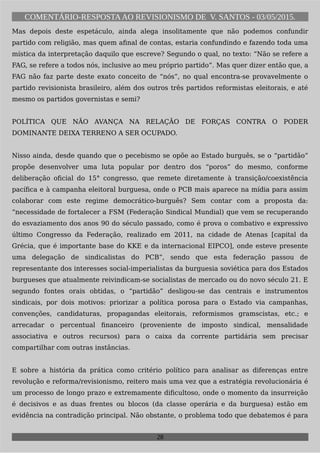 COMENTÁRIO-RESPOSTAAO REVISIONISMO DE V. SANTOS - 03/05/2015.
Mas depois deste espetáculo, ainda alega insolitamente que não podemos confundir
partido com religião, mas quem afinal de contas, estaria confundindo e fazendo toda uma
mística da interpretação daquilo que escreve? Segundo o qual, no texto: “Não se refere a
FAG, se refere a todos nós, inclusive ao meu próprio partido”. Mas quer dizer então que, a
FAG não faz parte deste exato conceito de “nós”, no qual encontra-se provavelmente o
partido revisionista brasileiro, além dos outros três partidos reformistas eleitorais, e até
mesmo os partidos governistas e semi?
POLÍTICA QUE NÃO AVANÇA NA RELAÇÃO DE FORÇAS CONTRA O PODER
DOMINANTE DEIXA TERRENO A SER OCUPADO.
Nisso ainda, desde quando que o pecebismo se opõe ao Estado burguês, se o “partidão”
propõe desenvolver uma luta popular por dentro dos “poros” do mesmo, conforme
deliberação oficial do 15° congresso, que remete diretamente à transição/coexistência
pacífica e à campanha eleitoral burguesa, onde o PCB mais aparece na mídia para assim
colaborar com este regime democrático-burguês? Sem contar com a proposta da:
“necessidade de fortalecer a FSM (Federação Sindical Mundial) que vem se recuperando
do esvaziamento dos anos 90 do século passado, como é prova o combativo e expressivo
último Congresso da Federação, realizado em 2011, na cidade de Atenas [capital da
Grécia, que é importante base do KKE e da internacional EIPCO], onde esteve presente
uma delegação de sindicalistas do PCB”, sendo que esta federação passou de
representante dos interesses social-imperialistas da burguesia soviética para dos Estados
burgueses que atualmente reivindicam-se socialistas de mercado ou do novo século 21. E
segundo fontes orais obtidas, o “partidão” desligou-se das centrais e instrumentos
sindicais, por dois motivos: priorizar a política porosa para o Estado via campanhas,
convenções, candidaturas, propagandas eleitorais, reformismos gramscistas, etc.; e
arrecadar o percentual financeiro (proveniente de imposto sindical, mensalidade
associativa e outros recursos) para o caixa da corrente partidária sem precisar
compartilhar com outras instâncias.
E sobre a história da prática como critério político para analisar as diferenças entre
revolução e reforma/revisionismo, reitero mais uma vez que a estratégia revolucionária é
um processo de longo prazo e extremamente dificultoso, onde o momento da insurreição
é decisivos e as duas frentes ou blocos (da classe operária e da burguesa) estão em
evidência na contradição principal. Não obstante, o problema todo que debatemos é para
28
 