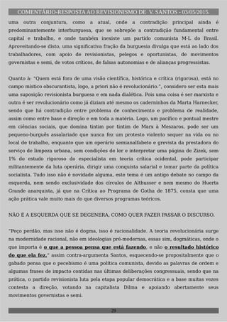 COMENTÁRIO-RESPOSTAAO REVISIONISMO DE V. SANTOS - 03/05/2015.
uma outra conjuntura, como a atual, onde a contradição principal ainda é
predominantemente interburguesa, que se sobrepõe a contradição fundamental entre
capital e trabalho, e onde também inexiste um partido comunista M-L do Brasil.
Aproveitando-se disto, uma significativa fração da burguesia divulga que está ao lado dos
trabalhadores, com apoio de revisionistas, pelegos e oportunistas, de movimentos
governistas e semi, de votos críticos, de falsas autonomias e de alianças progressistas.
Quanto à: “Quem está fora de uma visão científica, histórica e crítica (rigorosa), está no
campo místico obscurantista, logo, a priori não é revolucionário.”, considero ser esta mais
uma suposição revisionista burguesa e em nada dialética. Pois uma coisa é ser marxista e
outra é ser revolucionário como já diziam até mesmo os caderninhos da Marta Harnecker,
sendo que há contradição entre problema de conhecimento e problema de realidade,
assim como entre base e direção e em toda a matéria. Logo, um pacífico e pontual mestre
em ciências sociais, que domina tintim por tintim de Marx à Meszaros, pode ser um
pequeno-burguês assalariado que nunca fez um protesto violento sequer na vida ou no
local de trabalho, enquanto que um operário semianalfabeto e grevista da prestadora do
serviço de limpeza urbana, sem condições de ler e interpretar uma página de Zizek, sem
1% do estudo rigoroso do especialista em teoria crítica ocidental, pode participar
militantemente da luta operária, dirigir uma conquista salarial e tomar parte da política
socialista. Tudo isso não é novidade alguma, este tema é um antigo debate no campo da
esquerda, nem sendo exclusividade dos círculos de Althusser e nem mesmo do Huerta
Grande anarquista, já que na Crítica ao Programa de Gotha de 1875, consta que uma
ação prática vale muito mais do que diversos programas teóricos.
NÃO É A ESQUERDA QUE SE DEGENERA, COMO QUER FAZER PASSAR O DISCURSO.
“Peço perdão, mas isso não é dogma, isso é racionalidade. A teoria revolucionária surge
na modernidade racional, não em ideologias pré-modernas, essas sim, dogmáticas, onde o
que importa é o que a pessoa pensa que está fazendo, e não o resultado histórico
do que ela fez.“ assim contra-argumenta Santos, esquecendo-se propositalmente que o
gabado pensa que o pecebismo é uma política comunista, devido as palavras de ordem e
algumas frases de impacto contidas nas últimas deliberações congressuais, sendo que na
prática, o partido revisionista luta pela etapa popular democrática e a base muitas vezes
contesta a direção, votando na capitalista Dilma e apoiando abertamente seus
movimentos governistas e semi.
29
 