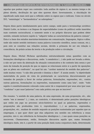 COMENTÁRIO-RESPOSTAAO REVISIONISMO DE V. SANTOS - 03/05/2015.
aquelas que podem reger seu conteúdo: toda análise de signos é, ao mesmo tempo e de
pleno direito, decifração do que eles querem dizer. Inversamente, a elucidação do
significado nada mais será que a reflexão sobre os signos que o indicam. Como no século
XVI, “semiologia” e “hermenêutica” se sobrepõem.”
Depois disso parto imediatamente para outro campo, onde para o terminológo soviético
Dimitri Lotte, os termos e as línguas de especialidades (como da política) estão inseridos
num contexto sociocultural, e somente neste e no próprio discurso que podem obter
sentido, estando inclusive sujeito à: “adquirir todas as características da palavra comum”.
Esta é a base dos estudos marxistas-leninistas em comunicação, linguagem, lógica e afins,
onde não existe sentido intrínseco numa palavra (conceito científico, senso comum, etc.),
pois este se constitui nas relações sociais, devido a primazia do ser em relação à
consciência, da práxis acima da teoria e da produção sobre a circulação.
Depois disso, Michel Pêcheux aprofundou estruturalmente estas questões com as
formações ideológicas e discursivas, onde: “a semântica (…) não pode ser levada a efeito,
a não ser por meio da abstração da situação comunicativa e do contexto latu sensu e por
meio da tomada de posição de que os signos se relacionam entre si a partir de oposições
que os põem em confronto”, no qual há um: “caráter material do sentido das palavras”,
onde muitas vezes: “o não dito precede e domina o dizer”. E assim sendo: “a objetividade
materialista do ponto de vista do proletariado se caracteriza discursivamente por
tomadas de posição a favor de certas palavras, formulações, expressões, etc., contra
outras palavras, formulações ou expressões, exatamente como uma luta”, onde: “todo
sujeito é constitutivamente colocado como autor de e responsável por seus atos (por suas
“condutas” e por suas“palavras”) em cada prática em que se inscreve”.
Em resumo: “o sentido de uma palavra, de uma expressão, de uma proposição, etc., não
existe “em si mesmo” (...) mas, ao contrário, é determinado pelas posições ideológicas
que estão em jogo no processo sócio-histórico no qual as palavras, expressões e
proposições são produzidas (isto é, reproduzidas). (...) as palavras, expressões,
proposições, etc., mudam de sentido segundo as posições sustentadas por aqueles que as
empregam, o que quer dizer que elas adquirem seu sentido em referência a essas
posições, isto é, em referência às formações ideológicas (...) nas quais essas posições se
inscrevem. Chamaremos, então, formação discursiva aquilo que, numa formação
ideológica dada, isto é, a partir de uma posição dada numa conjuntura dada, determinada
3
 