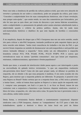 COMENTÁRIO-RESPOSTAAO REVISIONISMO DE V. SANTOS - 03/05/2015.
Nem com toda a clemência de perdão da cultura judaico-cristã, que este erro absurdo de
reverter a primazia do ser sobre a consciência, pode ser poupado da crítica, pois como:
“Conceber a subjetividade livre de suas consequências históricas, não é fazer revolução,
mas pregar auto-ajuda.”, que assim sendo, no caso dos comentários por brincadeira, por
não foi isso que se quis dizer, por ironia do discurso e por meras falácias acusatórias,
onde a subjetividade e o pensamento do gabado autor assim estariam substituindo tanto a
objetividade quanto o crítério da prática política. Assim, não há nada mais
anti-materialista histórico e dialético do que este liquida de bordões e concessões
teóricas.
E na sequência, depois de alegar que a FAG é burguesa mas em um outro sentido, sendo
isto para criticar a não-FAG burguesa, tentando justificar-se pela seguinte lógica que já
teria vencido este debate: “tenho total consciência do trabalho e da luta da FAG, o que
escreví foram respostas no sentido de desmascarar um anti-esquerdista e anti-partido que
estava tentando difamar a esquerda.” Seria então um ato difamatório à esquerda
brasileira criticar PCO, PCB, PCdoB, PCML, PCLCP, PCBFV, PCR e outros que
reivindicam-se mais ou menos “partidos comunistas”, mas que lutam por etapismos,
entrismos, colaboracionismos, agrarismos e frente-populismos?
Sendo que nisso, o acusado de interlocutor doido passa agora a ser interrogado e posto
na encruzilhada do gabado teórico revisionista: “o que um esquerdista realmente
não-governista deve fazer? Como ele não quer propor nada, só difamar os partidos de
esquerda, ele se ofende e diz que essa pergunta é maldosa. E em outra ocasião ele cita
Rojava, para mostrar que a esquerda poderia ser diferente. Te pergunto: é possível criar
uma Rojava no Brasil? Tenho certeza que se a resposta fosse sim, a FAG seria a primeira
a tentar fazer... então só temos duas opções se Rojava é a única opção de esquerda real:
1. comprar uma passagem, um fuzil e ir para lá; 2. se ficar no Brasil, temos de nos
contentar com a conjuntura e fazermos o que fazemos, disputar sindicatos, construir o
bloco de lutas, ocupações, etc. não tem outra coisa. Se quem faz isso é governista como o
cara afirma, então todos somos.”
Desta forma, o revisionista Santos defende o contentamento conjuntural: disputar
sindicatos com a FSM burguesa, chamar os “companheiros” da CUT para o lado dos
trabalhadores, ajudar a destruir o bloco de lutas local em prol de falsos
30
 