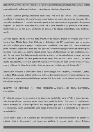 COMENTÁRIO-RESPOSTAAO REVISIONISMO DE V. SANTOS - 03/05/2015.
completamente todos oportunistas, reformistas e etapistas burgueses.
E depois conclui precipitadamente mais uma vez que se: “odeia social-democrata,
socialista e comunista, só sobra tucano e anarquista, se o cara não assume nenhum, ele é
uma síntese dos dois.”, cometendo assim praticamente o mesmo erro grosseiro de quando
elogiava as análises acertadas do Jornal da Causa Operária ou predizia que estaria
implorando no In Box para ajudarem na redação de algum comentário sem nenhuma
noção.
Até que depois admite fazer um mea culpa, onde bastaria trocar os teóricos citados por
Mauro Iasi, Marta Jane, Ivan Pinheiro e delegados do 15° congresso, que o mesmo
serviria também para o próprio revisionismo pecebista: “Sim, concordo que o marxismo
pode se tornar dogmático, mas isso não pode se tornar desculpa para descambarmos para
teóricos reacionários de matriz liberal, como Foucault, Bourdieur e os pós-modernos, pelo
fato de que esses desobrigam o militante de se inserir na luta de classes e na perspectiva
de tomada do poder de fato, podendo o militante ficar só na crítica cultural, na ação
direta minimalista, se sentir aprioristicamente revolucionário sem ter de prestar contas
com o tribunal da história, e assim, tirar um peso das costas e dormir tranquilo.”
Entretanto, oblitera o descambo para a liberalização dos Krushov, Gorbachev, Castro,
Maduro, Mujica entre outros políticos e teóricos burgueses, que deveras renunciam a luta
de classes e a revolução proletária para constituir todo este revisionismo, progressismo e
socialismo burguês.
SURFAM NO DISCURSO (...) PARA QUEBRAR A MORAL DE TODA ESQUERDA
CLASSISTA.
E voltando às palavras de ordem e ao programa socialista: para o PCB, o poder popular
não é o socialismo, mas uma outra etapa intermediária dentro dos poros do capitalismo,
da via eleitoral, da transição pacífica, etc. Enquanto que para o M-L, entre o capitalismo e
o comunismo, existe unicamente uma etapa transitória que é a socialista ou o poder do
proletariado.
Assim sendo, para o PCB, mesmo que oficialmente: “em nenhum momento se defende a
aliança com a burguesia”, entretanto na prática, o mesmo apoia vários Estados
32
 
