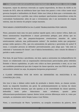 COMENTÁRIO-RESPOSTAAO REVISIONISMO DE V. SANTOS - 03/05/2015.
burgueses, sejam da abertura renovada ao capital imperialista, do bloco da ALBA ou do
tratado da OCX, além da militância fazer (por baixo dos panos) o voto crítico neste atual
governo burguês e latifundiário do Brasil. Sobre isso Lênin já dizia que o revisionista não
necessariamente trai o partido, mas coloca qualquer oportunismo momentâneo acima da
contradição fundamental, além de que o revisionismo não é um movimento de origem
externa, mas do interior do próprio campo marxista.
TROCARAM A INDEPENDÊNCIA DA CLASSE TRABALHADORA POR CARGOS.
Nisso, passamos mais uma vez para analisar aquele apoio, sem a menor crítica, dado aos
falsos autonomistas leopoldenses e atuais governistas pelegos, pois afirma que os:
“"autonomistas", que são pequeno-burgueses aventureiros amantes de ações
esteticamente radicais, mas politicamente inúteis”. De imediato tenho que perguntar:
porque então apoiava a FAL, que era autonomista de palavras e governista de ações? E
nisso, o acusador procura se defender preventivamente, pois alega que: “não está se
referindo à "autonomia de classe", isso é falácia hermenêutica, com o intuito de difamar o
partido e nada construir.”
Pois bem, de qual forma o pecebismo, em tese, apoia a autonomia (ou independência) de
classe: se colaborando com as organizações internacionais patrocinadas pelos referidos
Estados e blocos capitalistas, se pelo voto crítico na base governista e semi, ou se com
um candidato presidencial que não é sequer da classe operária, mas sim PHD do aparelho
universitário estatal (ou seja, da pequena burguesia progressista)?
A CLASSE OPERÁRIA VIVE DE NOVO AS DEMISSÕES NA INDÚSTRIA E NA
CONSTRUÇÃO CIVIL.
Isto traz à tona o debate sobre modo de produção e dentro deste, as classes sociais.
Assim na esquerda brasileira em geral, há predominantemente as teorias da classe
ampliada de Ricardo Antunes, que são opostas as de centralidade da classe operária,
defendida tanto pelos lukacsianos mais ortodoxos, quanto pelos
althusserianos-poulantzianos (apesar destes terem severas diferenças entre si, como por
exemplo, as existentes entre Sergio Lessa e Luiz Motta).
Nisto, a conceituação de Marx: “proletário, na acepção econômica da palavra, deve
33
 