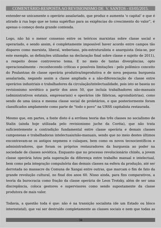 COMENTÁRIO-RESPOSTAAO REVISIONISMO DE V. SANTOS - 03/05/2015.
entender-se unicamente o operário assalariado, que produz e aumenta 'o capital’ e que é
atirado à rua logo que se toma supérfluo para as exigências do crescimento do valor”, é
apenas o começo desta grande contenda.
Logo, não há o menor consenso entre os teóricos marxistas sobre classe social e
operariado, e sendo assim, é completamente impossível haver acordo entre campos tão
díspares como marxista, liberal, weberiano, pós-estruturalista e anarquista (leia-se, por
este exemplo, as definições utilizadas na declaração final sobre classe e sujeito de 2011),
a respeito desse controverso tema. E no meio de tantas divergências, opto
operacionalmente - reconhecendo críticas e possíveis limitações - pelo polêmico conceito
do Poulantzas de classe operária produtiva/improdutiva e de nova pequena burguesia
assalariada, negando assim a classe ampliada e a não-diferenciação de classe entre
operários industriais e trabalhadores da circulação/intelectualidade, pois isto se baseia no
revisionismo soviético a partir dos anos 50, que incluía trabalhadores não-manuais
(administrativos estatais, empresariais) e operários (de fábricas, agroindústrias), como
sendo de uma única e mesma classe social de proletários, e que posteriormente foram
classificados amplamente como parte de “todo o povo” na URSS capitalista restaurada.
Mesmo que, em partes, a fonte disto é a errônea teoria das três classes no socialismo de
Stalin (ainda hoje utilizada pelo revisionismo juche da Coréia), que não trata
suficientemente a contradição fundamental entre classe operária e demais classes
camponesas e trabalhadoras intelectuais/não-manuais, sendo que no meio destes últimos
encontravam-se os antigos nepmens e culaques, bem como os novos tecnocientíficos e
administradores, que foram os próprios restauradores da burguesia ao poder na
sociedade de classes soviética. Enquanto que no processo revolucionário chinês, a jovem
classe operária lutou pela superação da diferença entre trabalho manual e intelectual,
bem como pela integração compulsória das demais classes na esfera da produção, até ser
derrotada no massacre da Comuna de Xangai entre outras, que marcam o fim de fato da
grande revolução cultural, no final dos anos 60. Nisso ainda, para fins comparativos, a
teoria da burocracia como fração da classe operária de Leon Trotsky, além de ser uma
discrepância, coloca gestores e supervisores como sendo supostamente da classe
produtora de mais valor.
Todavia, a questão toda é que: não é na transição socialista (de um Estado ou bloco
interestatal), que vai ser destruído completamente as classes sociais e nem que todas as
34
 