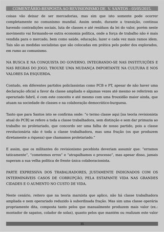COMENTÁRIO-RESPOSTAAO REVISIONISMO DE V. SANTOS - 03/05/2015.
coisas vão deixar de ser mercadorias, mas sim que isto somente pode ocorrer
completamente no comunismo mundial. Assim sendo, durante a transição, continua
havendo contradições sociais, luta de classes e até resíduos da lei do valor, porém neste
movimento vai formando-se outra economia política, onde a força de trabalho não é mais
vendida para o mercado, bem como saúde, educação, lazer e cada vez mais ramos idem.
Tais são as medidas socialistas que são colocadas em prática pelo poder dos explorados,
em rumo ao comunismo.
NA BUSCA E NA CONQUISTA DO GOVERNO, INTEGRANDO-SE NAS INSTITUIÇÕES E
NAS REGRAS DO JOGO, TROUXE UMA MUDANÇA IMPORTANTE NA CULTURA E NOS
VALORES DA ESQUERDA.
Contudo, em diferentes partidos policlassistas como PCB e PT, apesar de não haver uma
declaração oficial a favor da classe ampliada e algumas vezes até mesmo se referirem ao
operariado fabril, é com este conceito e até mesmo com uma frouxidão maior ainda, que
atuam na sociedade de classes e na colaboração democrático-burguesa.
Tanto que para Santos isto se confirma onde: “o termo classe aqui [na teoria revisionista
atual do PCB] se refere a toda a classe trabalhadora, sem distinção e sem dar primazia ao
trabalho no proletariado, que concordo ser uma falha de nosso partido, pois a classe
revolucionária não é toda a classe trabalhadora, mas uma fração (os que produzem
diretamente a riqueza) que chamamos proletariado.”
E assim, que os militantes do revisionismo pecebista deveriam assumir que: “erramos
taticamente”, “cometemos erros” e “atrapalhamos o processo”, mas apesar disso, jamais
superam a sua velha política de frente única colaboracionista.
PARTE EXPRESSIVA DOS TRABALHADORES, JUSTAMENTE INDIGNADOS COM OS
INTERMINÁVEIS CASOS DE CORRUPÇÃO, PELA ESTAFANTE VIDA NAS GRANDES
CIDADES E O AUMENTO NO CUSTO DE VIDA.
Neste cenário, reitero que na teoria marxista que aplico, não há classe trabalhadora
ampliada e nem operariado reduzido à subordinada fração. Mas sim uma classe operária
propriamente dita, composta tanto pelos que manualmente produzem mais valor (ex.:
montador de sapatos, colador de solas), quanto pelos que mantém ou realizam este valor
35
 