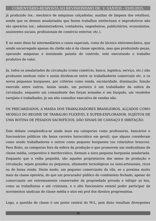 COMENTÁRIO-RESPOSTAAO REVISIONISMO DE V. SANTOS - 03/05/2015.
já produzido (ex.: mecânico de máquinas calçadistas, auxiliar de limpeza dos retalhos),
sendo que os demais assalariados que fazem trabalhos intelectuais e improdutivos não
são operários (ex.: administradores, contadores, engenheiros, publicitários, economistas,
assistentes sociais, profissionais de comércio exterior, etc.).
E no meio disso há intermediários e casos especiais, como do técnico eletromecânico, que
sendo encarregado apenas da chefia não é da classe operária, mas que produzindo peças,
operando máquinas e instalando painéis de controle, está executando o trabalho
produtivo de valor.
Já, todos os assalariados da circulação (como comércio, banco, logística, serviço, etc.) não
produzem nenhum valor e assim dividem-se entre os trabalhadores comerciais etc. e os
novos pequenos burgueses, por critérios como renda, escolaridade, dominação, função
exercida entre outros. Assim sendo, um porteiro é um trabalhador da esfera da
circulação, enquanto um comandante das forças armadas é um burguês, um vendedor
varejista é trabalhador, já um alto consultor executivo de vendas não.
OS PRECARIZADOS, A MASSA DOS TRABALHADORES BRASILEIROS, ALÇADOS COMO
MODELO DO REGIME DE TRABALHO FLEXÍVEL E SUPER-EXPLORADOR, SUJEITOS DE
UMA ROTINA DE PESADOS SACRIFÍCIOS, DÃO SINAIS DE CANSAÇO E IRRITAÇÃO.
Este debate complexifica-se ainda mais em categorias como professores, bancários e
funcionários públicos (da baixa carreira burocrática em geral), que alguns consideram
como sendo trabalhadores e outros como pequeno burgueses (ou colarinhos brancos).
Para Boito, as categorias fora da esfera da produção e que promovem um sindicalismo de
classe média, corporativo e meritocrático, formam a nova pequena burguesia assalariada.
Enquanto que a velha pequebú, são aqueles proprietários dos meios de produção e
circulação, sejam grandes ou pequenos, altamente tecnológicos ou semi-artesanais, ricos
ou de baixa renda. Deste modo, um pequeno comerciante da vila, se a proxima muito
mais da classe operária, do que um procurador público do condomínio fechado, apesar do
comerciante ser extremamente conservador da propriedade privada e infrigir as leis,
como as trabalhistas e até criminais, e o alto funcionário estatal poder participar de
movimentos sindicais de classe média e atos em prol dos direitos progressistas.
Logo, a questão de classe é um ponto central do M-L, pois disto resultam divergentes
36
 