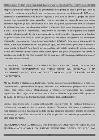 COMENTÁRIO-RESPOSTAAO REVISIONISMO DE V. SANTOS - 03/05/2015.
propostas políticas como: o poder do proletariado ou o poder de todo o povo que “vive do
trabalho”, conforme a ampliação do revisionismo soviético, de Antunes, do PCB e etc.
Entretanto, diferentemente de Santos segundo o qual não se poderia: “pegar um ponto,
mesmo que importante, para avacalhar com os partidos da esquerda com um toduo,
deixando implícito [e aqui caricaturiza mais uma vez!] uma bipolaridade entr duas formas
de anti-partidarismo, que são o anarquismo e o facismo hoje encarnado pelos coxinhas, já
é uma falha grave e reacionária.” Isto como se fascismo e anarquismo não fossem
partidos polarizados de direita e de esquerda, respectivamente. Isto como se a ditadura
do proletariado não fosse o ponto programático da maior importância no movimento
comunista. Isto como se: “Não façais ‘concessões’ teóricas”. Esse era o pensamento de
Marx, e eis que existem entre nós pessoas que, em seu nome, procuram diminuir a
importância da teoria! Sem teoria revolucionária, não existe movimento revolucionário.
Nunca será demais insistir nessa idéia, numa época em que a propaganda em moda do
oportunismo anda de par com a paixão das formas mais estreitas das atividades práticas”,
conforme afirmara Lênin.
OS PARTIDOS, OS POLÍTICOS, AS BUROCRACIAS, AS EMPREITEIRAS, OS BANCOS E
OS LOBISTAS CORPORATIVOS SÃO TODOS SÓCIOS NA CORRUPÇÃO E NA
IMPUNIDADE. UMA MÃO LAVA A OUTRA E TODOS TEM SUA VEZ. QUEM NÃO PACTUA
NÃO GOVERNA.
Até que Santos é obrigado a admitir que: “muitas vezes erramos taticamente, e com isso,
reproduzimos o pensamento burgues, erramos sim, cometemos peleguisses e muitas
vezes, com nossos erros, atrapalhamos o processo revolucionário que queremos
impulsionar. Se a conjuntura caminha para a direita, não é só culpa do cidadão ignorante,
da mídia, da direita e da burguesia, também temos responsabilidades”.
Lógico, pois quem vota e apoia criticamente este governo de coalizão burguesa e
latifundiária tem toda a culpa no cartório eleitoral. Óbvio que reformistas e revisionistas:
“são coniventes com o sistema na medida em que disputam eleições.”, mesmo que Santos
se esmere para justificar esta política de aliança popular com setores progressistas por
uma etapa burguesa.
ENCORAJADOS PELA CAPITULAÇÃO DOS SUCESSIVOS GOVERNOS PETISTAS, QUE SE
AJOELHAM AOS AGIOTAS DO SISTEMA FINANCEIRO, SENTAM NO COLO DAS
37
 