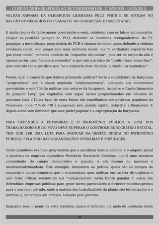 COMENTÁRIO-RESPOSTAAO REVISIONISMO DE V. SANTOS - 03/05/2015.
VELHAS RAPOSAS DA OLIGARQUIA LIDERADAS PELO PMDB E SE ATOLAM NO
BALCÃO DE NEGÓCIOS DO PLANALTO, DO CONGRESSO E DAS ESTATAIS.
E ainda depois de tanto apoiar governistas e semi, colaborar com os falsos autonomistas,
elogiar as posições pelegas do PCO, defender os inocentes “companheiros” do PT,
propagar a nova aliança progressista do PCB e chamar de doido quem defende a violenta
revolução social, vem pregar sem mais nenhuma moral: que “a verdadeira esquerda tem
que estar unida”, por uma unidade da “esquerda não-caviar”, pois ser de esquerda não é
apenas portar uma “bandeira vermelha” e que vale a prática do “prefiro fazer como faço”,
pois com isto tenta justificar que “se a esquerda ficar dividida, a direita irá capitalizar”.
Porém, qual a esquerda que Santos prentende unificar? Seria a candidatura da burguesia
“progressista” com a classe ampliada “colaboracionista”, aliançada aos movimentos
governistas e semi? Seria unificar com setores da burguesia, inclusive a fração financeira
de Joaquim Levy, que capitaliza com super lucros proporcionados em décadas de
governos Lula e Dilma (que de certa forma são semelhantes aos governos populares da
Venezuela, onde 71% do PIB é apropriado pelo grande capital, industrial e financeiro). E
depois ainda vem defender que este poder popular é a expropriação da burguesia.
PARA DEFENDER A PETROBRAS E O PATRIMÔNIO PÚBLICO A LUTA DOS
TRABALHADORES E DO POVO DEVE SUPERAR O CONTROLE BUROCRÁTICO ESTATAL.
TEM QUE SER UMA LUTA PARA AVANÇAR NA GESTÃO DIRETA DO PATRIMÔNIO
PÚBLICO, PELA MÃO DAS ORGANIZAÇÕES OPERÁRIAS E POPULARES.
Outro grandioso exemplo progressista que o pecebista Santos defende é o amparo plural
e genérico da empresa capitalista Petrobrás Sociedade Anônima, que é uma bandeira
contundente do campo democrático e popular, e até mesmo do nacional e
neodesenvolvimentista. Este exemplo, demonstra na prática, quais são os campos de
esquerda e centro-esquerda que o revisionismo quer unificar em caráter de urgência e
sem fazer críticas semânticas aos “companheiros” nesta frente popular. E assim são
defendidas empresas públicas para gerar lucros particulares e fornecer matérias-primas
para o mercado privado, onde a maioria dos trabalhadores da planta são terceirizados e o
petróleo é, de tempos em tempos, leiloado pelo governo.
Enquanto isso, o ponto de vista classista, nunca é defender um meio de produção misto
38
 