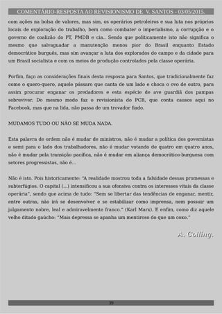 COMENTÁRIO-RESPOSTAAO REVISIONISMO DE V. SANTOS - 03/05/2015.
com ações na bolsa de valores, mas sim, os operários petroleiros e sua luta nos próprios
locais de exploração do trabalho, bem como combater o imperialismo, a corrupção e o
governo de coalizão do PT, PMDB e cia.. Sendo que politicamente isto não significa o
mesmo que salvaguadar a manutenção menos pior do Brasil enquanto Estado
democrático burguês, mas sim avançar a luta dos explorados do campo e da cidade para
um Brasil socialista e com os meios de produção controlados pela classe operária.
Porfim, faço as considerações finais desta resposta para Santos, que tradicionalmente faz
como o quero-quero, aquele pássaro que canta de um lado e choca o ovo de outro, para
assim procurar enganar os predadores e esta espécie de ave guardiã dos pampas
sobreviver. Do mesmo modo faz o revisionista do PCB, que conta causos aqui no
Facebook, mas que na lida, não passa de um trovador fiado.
MUDAMOS TUDO OU NÃO SE MUDA NADA.
Esta palavra de ordem não é mudar de ministros, não é mudar a política dos governistas
e semi para o lado dos trabalhadores, não é mudar votando de quatro em quatro anos,
não é mudar pela transição pacífica, não é mudar em aliança democrático-burguesa com
setores progressistas, não é…
Não é isto. Pois historicamente: “A realidade mostrou toda a falsidade dessas promessas e
subterfúgios. O capital (...) intensificou a sua ofensiva contra os interesses vitais da classe
operária”, sendo que acima de tudo: “Sem se libertar das tendências de enganar, mentir,
entre outras, não irá se desenvolver e se estabilizar como imprensa, nem possuir um
julgamento nobre, leal e admiravelmente franco.” (Karl Marx). E enfim, como diz aquele
velho ditado gaúcho: “Mais depressa se apanha um mentiroso do que um coxo.”
A. Colling.A. Colling.
39
 