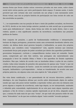 COMENTÁRIO-RESPOSTAAO REVISIONISMO DE V. SANTOS - 03/05/2015.
mesma forma que foram citadas outras conversas privadas em meu nome, sobre classe
social entre outras pautas, por outro participante deste espaço. E mesmo assim, é muito
provável que este certame não será concluido em um artigo e nem meramente neste
fórum virtual, mas sim na própria história de participação nas lutas sociais de cada um
dos envolvidos na questão.
“(…) se surpreendeu com tua posição de fazer o texto [do panfleto socialista, em fevereiro
de 2015], devido ao teu texto [artigo anterior, postado na rede social] que os governistas
usam para defenderem-se”. Assim, desta forma me refiro de modo direto, claro e sem
rodeios, quanto a esta significante amostra da incoerência conciliadora nas posições
políticas de Santos.
Este conjunto de posições, a partir de fundamentadas evidências e interpretações
textuais da língua portuguesa, promovem assim uma arrematada barafunda (aberta e/ou
velada), em defesa deste atual governo burguês e latifundiário, ao ponto dos próprios
militantes, que considera como “companheiros” (sim, aqueles mesmos que estariam
acumulando forças pelo projeto de poder socialista por dentro dos aparelhos partidários e
governistas burgueses), curtirem e compartilharem muitas vezes tal conteúdo. Sendo
assim, comprovado por este fato notório, tais postagens são materialmente uma
propagação à favor da coalizão Dilma e Temer e dos aparelhos do Estado capitalista
brasileiro. Mas que, todavia de acordo com as inusitadas ideias e ações de seu criativo
criador, todas estas tomadas de posições não passariam de apenas uma “ironia” e que tal
publicação destas postagens de Santos - assim de conteúdo um tanto quanto colaborador
burguês, latifundiário e pró-imperialista -, teriam se transformado, de acordo com suas
próprias palavras, em alguma coisa com uma espécie de “vida própria” (???).
Em vista desta coisificação, o uso generalizado de tal recurso discursivo, político e
ideológico, de com frequência afirmar por escrito sobre determinado objeto de análise
(sendo que aqui não posso incluir também a expressão verbal, pois esta me deixaria sem
prova alguma a respeito da ocorrência), onde logo depois, ao ser interpretado, analisado
e debatido pela comunidade, explicitamente dá na sola para mais algum repentino giro
qualquer, a fim de revisar a mesma opinião expressada ao pé da letra, alegando assim
que, a mesma foi nada mais do que uma “ironia”, de que tudo não passaria então de uma
mera “brincadeira” ou de que isso ocultaria algum “outro sentido” trocado qualquer.
5
 