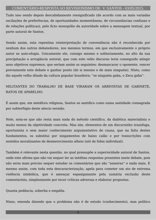 COMENTÁRIO-RESPOSTAAO REVISIONISMO DE V. SANTOS - 03/05/2015.
Tudo isso sendo depois descabidamente ressignificado (de acordo com as mais variadas
oscilações de preferências, de oportunidades momentâneas, de circunstâncias confusas e
de relações políticas), pelo ficto monopólio da autoridade sobre a mensagem textual, por
parte autoral de Santos.
Sendo assim, esta repentina reinterpretação de conveniência não é reconhecida por
nenhum dos outros debatedores, nos mesmos termos, em que exclusivamente o próprio
autor se auto-elogia. Unicamente ele, consigo mesmo e solitariamente, no alto da sua
precipitação e arrogância autoral, que com este relés discurso teria conseguido atingir
seus objetivos supremos, que seriam assim os seguintes: desmascarar o oponente, vencer
previamente este debate e ganhar ponto (de si mesmo e de mais ninguém). Nisto, como
diz aquele velho ditado da cultura popular brasileira: “se ninguém gaba, o Zeca gaba”.
MILITANTES DO TRABALHO DE BASE VIRARAM OS ARRIVISTAS DE GABINETE,
RATOS DE APARELHO.
É assim que, em metáfora religiosa, Santos se santifica como suma santidade consagrada
por subterfúgio deste néscio sermão.
Nele, nota-se que não resta mais nada do método científico, da dialética materialista e
muito menos da objetividade concreta. Mas sim, elementos de um discursinho transfuga,
oportunista e sem maior conhecimento argumentativo de causa, que na falta destes
fundamentos, os substitui por xingamentos de baixo calão e por transcrições com
sentidos moralizantes de desmerecimento alheio (até de fobia individual).
Também é relevante nesta questão, no qual pressupõe a superioridade autoral de Santos,
onde este afirma que não vai sequer ler as inéditas respostas presentes neste debate, pois
não seria mais preciso sequer estudar os comentários que são “asneiras” e nada mais. E
mesmo assim, com toda esta descaracterização, apela para cometer um ato de extrema
violência simbólica, que é ameaçar espampanante pela sumária exclusão deste
comentarista, simplesmente por tecer críticas adversas e elaborar propostas.
Quanta pedância, soberba e empáfia.
Nisso, emenda dizendo que o problema não é de estudo (conhecimento), mas político
6
 