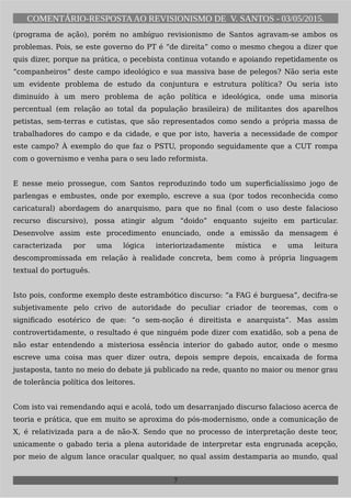 COMENTÁRIO-RESPOSTAAO REVISIONISMO DE V. SANTOS - 03/05/2015.
(programa de ação), porém no ambíguo revisionismo de Santos agravam-se ambos os
problemas. Pois, se este governo do PT é “de direita” como o mesmo chegou a dizer que
quis dizer, porque na prática, o pecebista continua votando e apoiando repetidamente os
“companheiros” deste campo ideológico e sua massiva base de pelegos? Não seria este
um evidente problema de estudo da conjuntura e estrutura política? Ou seria isto
diminuído à um mero problema de ação política e ideológica, onde uma minoria
percentual (em relação ao total da população brasileira) de militantes dos aparelhos
petistas, sem-terras e cutistas, que são representados como sendo a própria massa de
trabalhadores do campo e da cidade, e que por isto, haveria a necessidade de compor
este campo? À exemplo do que faz o PSTU, propondo seguidamente que a CUT rompa
com o governismo e venha para o seu lado reformista.
E nesse meio prossegue, com Santos reproduzindo todo um superficialíssimo jogo de
parlengas e embustes, onde por exemplo, escreve a sua (por todos reconhecida como
caricatural) abordagem do anarquismo, para que no final (com o uso deste falacioso
recurso discursivo), possa atingir algum “doido” enquanto sujeito em particular.
Desenvolve assim este procedimento enunciado, onde a emissão da mensagem é
caracterizada por uma lógica interiorizadamente mística e uma leitura
descompromissada em relação à realidade concreta, bem como à própria linguagem
textual do português.
Isto pois, conforme exemplo deste estrambótico discurso: “a FAG é burguesa”, decifra-se
subjetivamente pelo crivo de autoridade do peculiar criador de teoremas, com o
significado esotérico de que: “o sem-noção é direitista e anarquista”. Mas assim
controvertidamente, o resultado é que ninguém pode dizer com exatidão, sob a pena de
não estar entendendo a misteriosa essência interior do gabado autor, onde o mesmo
escreve uma coisa mas quer dizer outra, depois sempre depois, encaixada de forma
justaposta, tanto no meio do debate já publicado na rede, quanto no maior ou menor grau
de tolerância política dos leitores.
Com isto vai remendando aqui e acolá, todo um desarranjado discurso falacioso acerca de
teoria e prática, que em muito se aproxima do pós-modernismo, onde a comunicação de
X, é relativizada para a de não-X. Sendo que no processo de interpretação deste teor,
unicamente o gabado teria a plena autoridade de interpretar esta engrunada acepção,
por meio de algum lance oracular qualquer, no qual assim destamparia ao mundo, qual
7
 