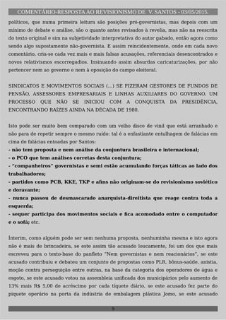 COMENTÁRIO-RESPOSTAAO REVISIONISMO DE V. SANTOS - 03/05/2015.
políticos, que numa primeira leitura são posições pró-governistas, mas depois com um
mínimo de debate e análise, são o quanto antes revisados à revelia, mas não na reescrita
do texto original e sim na subjetividade interpretativa do autor gabado, então agora como
sendo algo supostamente não-governista. E assim reincidentemente, onde em cada novo
comentário, cria-se cada vez mais e mais falsas acusações, referenciais desencontrados e
novos relativismos escorregadios. Insinuando assim absurdas caricaturizações, por não
pertencer nem ao governo e nem à oposição do campo eleitoral.
SINDICATOS E MOVIMENTOS SOCIAIS (…) SE FIZERAM GESTORES DE FUNDOS DE
PENSÃO, ASSESSORES EMPRESARIAIS E LINHAS AUXILIARES DO GOVERNO. UM
PROCESSO QUE NÃO SE INICIOU COM A CONQUISTA DA PRESIDÊNCIA,
ENCONTRANDO RAÍZES AINDA NA DÉCADA DE 1980.
Isto pode ser muito bem comparado com um velho disco de vinil que está arranhado e
não para de repetir sempre o mesmo ruído: tal é a enfastiante entulhagem de falácias em
cima de falácias entoadas por Santos:
- não tem proposta e nem análise da conjuntura brasileira e internacional;
- o PCO que tem análises corretas desta conjuntura;
- “companheiros” governistas e semi estão acumulando forças táticas ao lado dos
trabalhadores;
- partidos como PCB, KKE, TKP e afins não originam-se do revisionismo soviético
e doravante;
- nunca passou de desmascarado anarquista-direitista que reage contra toda a
esquerda;
- sequer participa dos movimentos sociais e fica acomodado entre o computador
e o sofá; etc.
Ínterim, como alguém pode ser sem nenhuma proposta, nenhuminha mesma e isto agora
não é mais de brincadeira, se este assim tão acusado loucamente, foi um dos que mais
escreveu para o texto-base do panfleto “Nem governistas e nem reacionários”, se este
acusado contribuiu e debateu um conjunto de propostas como PLR, bônus-saúde, anistia,
moção contra perseguição entre outras, na base da categoria dos operadores de água e
esgoto, se este acusado votou na assembleia unificada dos municipários pelo aumento de
13% mais R$ 5,00 de acréscimo por cada tíquete diário, se este acusado fez parte do
piquete operário na porta da indústria de embalagem plástica Jomo, se este acusado
9
 
