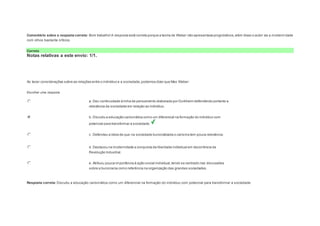 Comentário sobre a resposta correta: Bom trabalho! A resposta está correta porque a teoria de Weber não apresentava prognósticos, além disso o autor via a moderni dade 
com olhos bastante críticos. 
Correto 
Notas relativas a este envio: 1/1. 
Question3 
Notas: 1 
Ao tecer considerações sobre as relações entre o indivíduo e a sociedade, podemos dizer que Max Weber: 
Escolher uma resposta. 
a. Deu continuidade à linha de pensamento elaborada por Durkheim defendendo portanto a 
relevância da sociedade em relação ao indivíduo. 
b. Discutiu a educação carismática como um diferencial na formação do indivíduo com 
potencial para transformar a sociedade. 
c. Defendeu a ideia de que na sociedade burocratizada o carisma tem pouca relevância. 
d. Destacou na modernidade a conquista da liberdade individual em decorrência da 
Revolução Industrial. 
e. Atribuiu pouca importância à ação social individual, tendo se centrado nas discussões 
sobre a burocracia como referência na organização das grandes sociedades. 
Resposta correta: Discutiu a educação carismática como um diferencial na formação do indivíduo com potencial para transformar a sociedade. 
 
