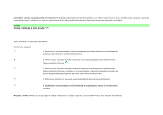 Comentário sobre a resposta correta: Bom trabalho! A resposta está correta, considerando que havia em Weber uma crença de que o indivíduo seria capaz de superar a s 
imposições sociais, sobretudo por meio do oferecimento de uma educação carismática em detrimento da escola racional e bu rocrática. 
Correto 
Notas relativas a este envio: 1/1. 
Question4 
Notas: 1 
Sobre o contexto da educação, Max Weber: 
Escolher uma resposta. 
a. Percebeu na homogeneização e na disciplinarização burocrática da escola a possibilidade do 
progresso, da ordem e do conhecimento humano. 
b. Afirmou que a aquisição de certos conteúdos na escola é capaz de produzir determinados 
tipos sociais de indivíduos. 
c. Afirmou que a aquisição de certos conteúdos na escola é capaz de produzir determinados 
tipos sociais de indivíduos e percebeu na homogeneização e na disciplinarização burocrática da 
escola a possibilidade do progresso, da ordem e do conhecimento humano. 
d. Defendeu o benefício da educação especializada frente à divisão social do trabalho. 
e. Estabeleceu a racionalização como fundamental ao progresso e ao avanço do conhecimento 
científico. 
Resposta correta: Afirmou que a aquisição de certos conteúdos na escola é capaz de produzir determinados tipos sociais de indivíduos. 
 