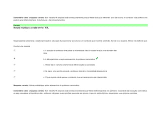 Comentário sobre a resposta correta: Bom trabalho! A resposta está correta justamente porque Weber dizia que diferentes tipos de escola, de conteúdo e de professo res 
podem gerar diferentes tipos de indivíduos e de comportamentos. 
Correto 
Notas relativas a este envio: 1/1. 
Question5 
Notas: 1 
Na perspectiva weberiana, o objetivo principal da educação é proporcionar aos alunos um conteúdo que incentive a reflexão. So bre esse aspecto, Weber não defende que: 
Escolher uma resposta. 
a. A posição do professor deve prezar a neutralidade, não só na sala de aula, mas também fora 
dela. 
b. A ética partidária se aplica ao exercício do professor carismático. 
c. Weber via no carisma uma forma de diferenciação na sociedade. 
d. Ao expor uma opinião pessoal, o professor deve ter a honestidade de assumi-la. 
e. O que importa não é apenas o conteúdo, mas a maneira como ele é transmitido. 
Resposta correta: A ética partidária se aplica ao exercício do professor carismático. 
Comentário sobre a resposta correta: Bom trabalho! A resposta está correta considerando que Weber defendia a ética não partidária no contexto da educação carismática, 
ou seja, ressaltava a importância de o professor não expor suas opiniões pessoais aos alunos, mas sim estimulá -los a desenvolver suas próprias opiniões. 
 