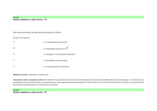 Correto 
Notas relativas a este envio: 1/1. 
Question6 
Notas: 1 
São responsabilidades da ação educativa proposta por Weber: 
Escolher uma resposta. 
a. A modernidade e a disciplina. 
b. A liberdade e a autonomia. 
c. A vocação e o disciplinador-burocrático. 
d. A liberdade e a modernidade 
e. A racionalização e a burocracia. 
Resposta correta: A liberdade e a autonomia. 
Comentário sobre a resposta correta: Bom trabalho! A sua escolha foi correta e você demonstra ter compreendido que Weber defendia uma educação e um professor que 
garantissem aos alunos a liberdade e a autonomia para a construção de pensamentos próprios; em detrimento de uma escola disci plinadora e burocrática, dava prioridade à 
transmissão de informações e ao treinamento dos alunos. 
Correto 
Notas relativas a este envio: 1/1. 
 
