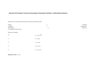 Aula-tema 04: Enfoques Teóricos da Sociologia na Educação: Karl Marx e o Materialismo Histórico 
1 
Notas: 1 
Estão entre os conceitos estruturantes das análises de Karl Marx, exceto: 
I.Práxis e ideologia. 
II.Dialética e materialismo. 
III.Positivismo e idealismo. 
IV. Alienação e classe social. 
Escolher uma resposta. 
a. I, II e IV 
b. I, II e III 
c. I, III e IV 
d. II, III e IV 
e. I, II, III e IV 
Resposta correta: I, II e IV. 
 