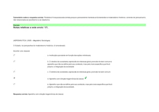 Comentário sobre a resposta correta: Parabéns! A resposta está correta porque o pensamento marxista se fundamenta no materialismo histórico, corrente de pensament o 
não relacionada ao positivismo e ao idealismo. 
Correto 
Notas relativas a este envio: 1/1. 
Question2 
Notas: 1 
(AERONÁUTICA, 2008 – Magistério Sociologia) 
O Estado, na perspectiva do materialismo histórico, é considerado: 
Escolher uma resposta. 
a. Instituição que existe em função das ações individuais. 
b. O cérebro da sociedade, expressão do interesse geral, promotor do bem comum e 
aparelho que não se define pelo seu conteúdo, mas pelo meio específico que lhe é 
próprio: a integração da sociedade. 
c. O cérebro da sociedade, expressão do interesse geral, promotor do bem comum. 
d. Aparelho com direção hegemônica de classe. 
e. Aparelho que não se define pelo seu conteúdo, mas pelo meio específico que lhe é 
próprio: a integração da sociedade. 
Resposta correta: Aparelho com direção hegemônica de classe. 
 