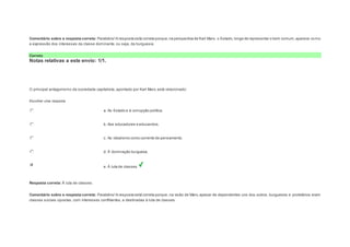 Comentário sobre a resposta correta: Parabéns! A resposta está correta porque, na perspectiva de Karl Marx, o Estado, longe de representar o bem comum, aparece como 
a expressão dos interesses da classe dominante, ou seja, da burguesia. 
Correto 
Notas relativas a este envio: 1/1. 
Question3 
Notas: 1 
O principal antagonismo da sociedade capitalista, apontado por Karl Marx, está relacionado: 
Escolher uma resposta. 
a. Ao Estado e à corrupção política. 
b. Aos educadores e educandos. 
c. Ao idealismo como corrente de pensamento. 
d. À dominação burguesa. 
e. À luta de classes. 
Resposta correta: À luta de classes. 
Comentário sobre a resposta correta: Parabéns! A resposta está correta porque, na visão de Marx, apesar de dependentes uns dos outros, burgueses e proletários eram 
classes sociais opostas, com interesses conflitantes, e destinadas à luta de classes. 
 