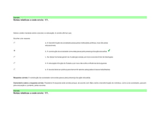 Correto 
Notas relativas a este envio: 1/1. 
Question4 
Notas: 1 
Sobre a visão marxista sobre a escola e a educação, é correto afirmar que: 
Escolher uma resposta. 
a. A transformação da sociedade passa pelas instituições políticas, mas não pelas 
educacionais. 
b. A construção da sociedade comunista passa pela presença da ação educativa. 
c. As ideias humanas geram as mudanças sociais, por isso a escola é livre de ideologias. 
d. A educação é função do Estado e por isso não sofre a influência da burguesia. 
e. A escola deve ser pública para transmitir valores adequados à classe trabalhadora 
Resposta correta: A construção da sociedade comunista passa pela presença da ação educativa. 
Comentário sobre a resposta correta: Parabéns! A resposta está correta porque, de acordo com Marx, tanto a transformação do indivíduo, como a da sociedade, passam 
pela educação e, portanto, pelas escolas. 
Correto 
Notas relativas a este envio: 1/1. 
 