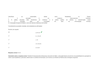 Question5 
Notas: 1 
Classifique as proposições abaixo como Verdadeiras ou Falsas: 
I. A educação é um problema exclusivamente individual. 
II. À prática educativa cabe transformar os indivíduos e à prática política se destina a transformação social. 
III. A educação deve ser empregada em favor da emancipação humana. 
IV. A educação é função do Estado e, como ele, favorece interesses dominantes. 
Considerando as posições marxistas, são verdadeiras as afirmações: 
Escolher uma resposta. 
a. III e IV. 
b. I, III e IV. 
c. IV. 
d. II, III e IV. 
e. II e III. 
Resposta correta: III e IV. 
Comentário sobre a resposta correta: Parabéns! A resposta está correta porque, de acordo com Marx, a educação deveria consistir em uma possibilidade de superação da 
ordem social capitalista e, para tanto, deveria atuar no sentido de emancipar o ser humano e se libertar da influência das id eologias burguesas. 
 