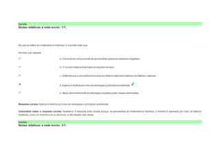 Correto 
Notas relativas a este envio: 1/1. 
Question6 
Notas: 1 
No que se refere ao materialismo histórico, é incorreto dizer que: 
Escolher uma resposta. 
a. Consiste em uma corrente de pensamento oposta ao idealismo hegeliano. 
b. O mundo material é derivado do espírito humano. 
c. Defendia que a consciência humana era determinada pela história e por fatores materiais. 
d. Explica a história por meio de ideologias e princípios positivistas. 
e. Ataca veementemente as ideologias impostas pelas classes dominantes. 
Resposta correta: Explica a história por meio de ideologias e princípios positivistas. 
Comentário sobre a resposta correta: Parabéns! A resposta está correta porque, na perspectiva do materialismo histórico, a história é explicada por meio de fatore s 
materiais, como os econômicos ou técnicos, e não através das ideias. 
Correto 
Notas relativas a este envio: 1/1. 
 