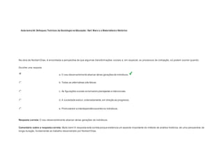 Aula-tema 04: Enfoques Teóricos da Sociologia na Educação: Karl Marx e o Materialismo Histórico 
1 
Na obra de Norbert Elias, é encontrada a perspectiva de que algumas transformações sociais e, em especial, os processos de civilização, só podem ocorrer quando: 
Escolher uma resposta. 
a. O seu desenvolvimento abarcar várias gerações de indivíduos. 
b. Todas as alternativas são falsas 
c. As figurações sociais se tornarem planejadas e intencionais. 
d. A sociedade evoluir, ordenadamente, em direção ao progresso. 
e. Promoverem a interdependência entre os indivíduos. 
Resposta correta: O seu desenvolvimento abarcar várias gerações de indivíduos. 
Comentário sobre a resposta correta: Muito bem! A resposta está correta porque evidencia um aspecto importante do método de análise histórica, de uma perspectiva de 
longa duração, fundamental ao trabalho desenvolvido por Norbert Elias. 
 